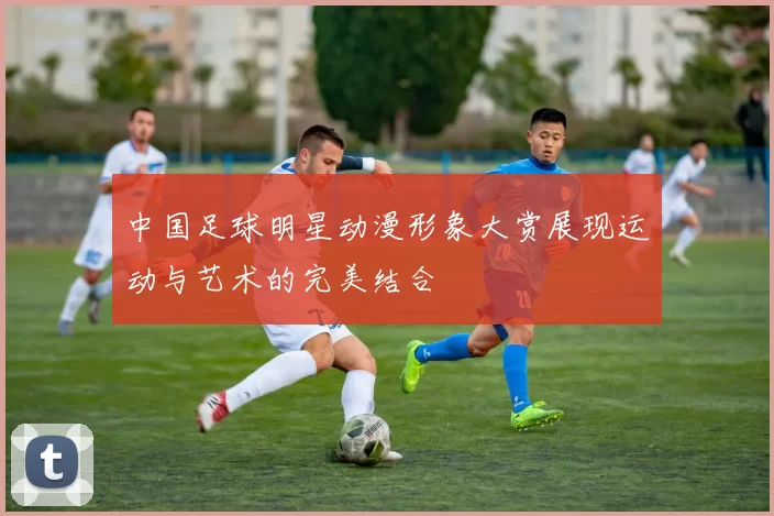 中国足球明星动漫形象大赏展现运动与艺术的完美结合