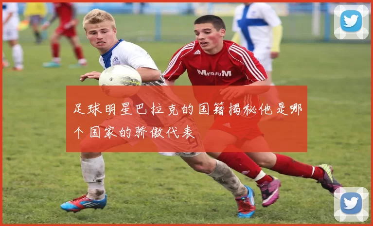 足球明星巴拉克的国籍揭秘他是哪个国家的骄傲代表