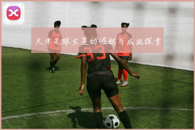 天津足球女星的崛起与成就探索