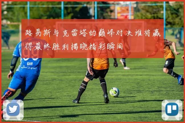 路易斯与克雷塔的巅峰对决谁将赢得最终胜利揭晓精彩瞬间