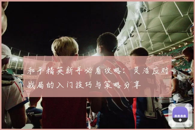和平精英新手必看攻略：灵活应对战局的入门技巧与策略分享
