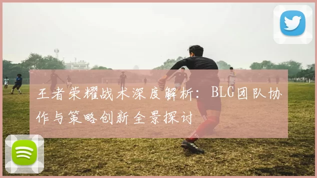 王者荣耀战术深度解析：BLG团队协作与策略创新全景探讨