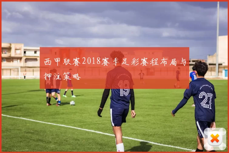 西甲联赛2018赛季足彩赛程布局与押注策略