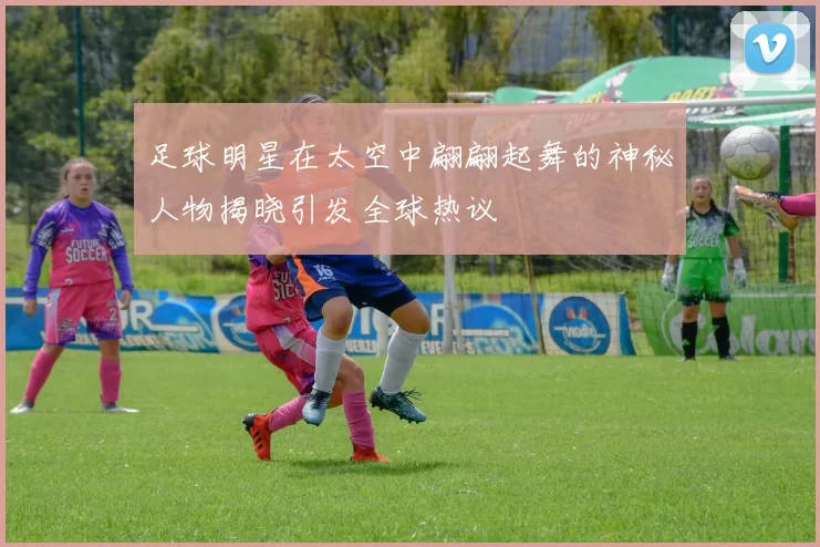 足球明星在太空中翩翩起舞的神秘人物揭晓引发全球热议