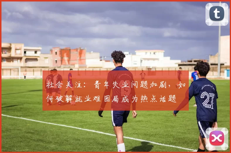 社会关注：青年失业问题加剧，如何破解就业难困局成为热点话题