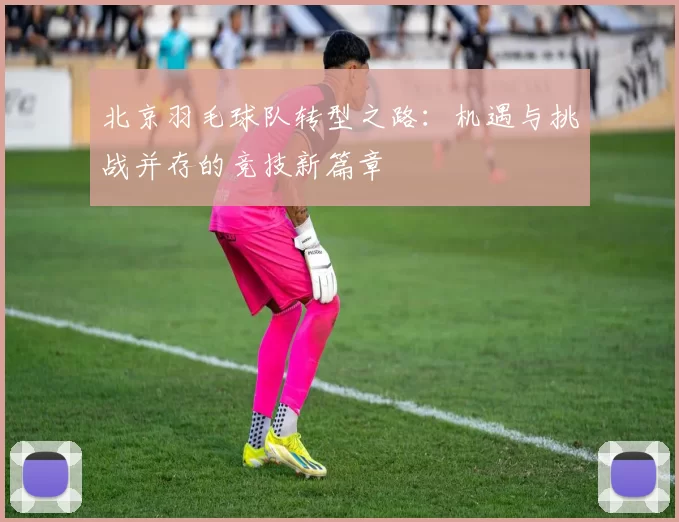 北京羽毛球队转型之路：机遇与挑战并存的竞技新篇章