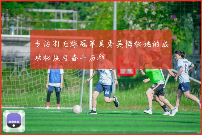 专访羽毛球冠军吴秀英揭秘她的成功秘诀与奋斗历程