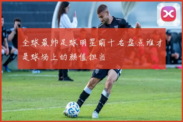 全球最帅足球明星前十名盘点谁才是球场上的颜值担当
