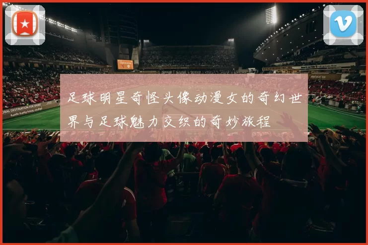 足球明星奇怪头像动漫女的奇幻世界与足球魅力交织的奇妙旅程