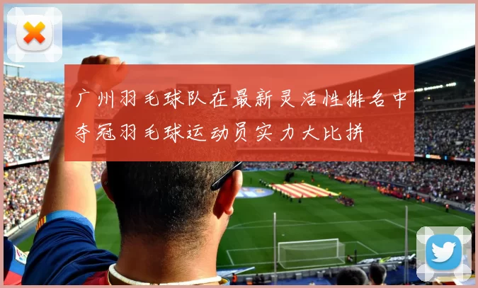广州羽毛球队在最新灵活性排名中夺冠羽毛球运动员实力大比拼