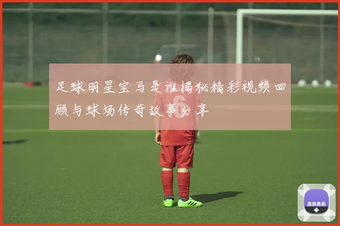 足球明星宝马是谁揭秘精彩视频回顾与球场传奇故事分享