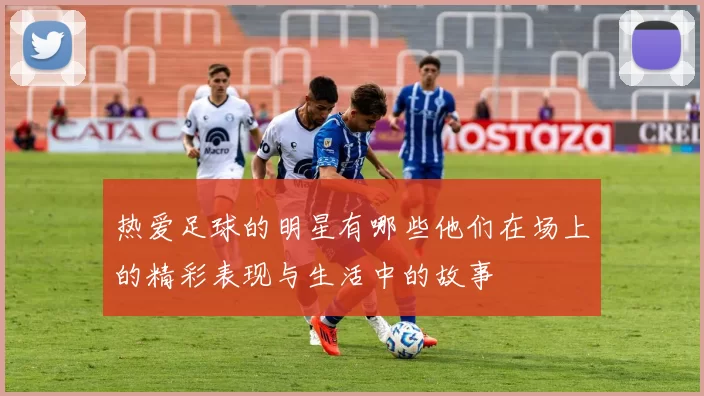 热爱足球的明星有哪些他们在场上的精彩表现与生活中的故事