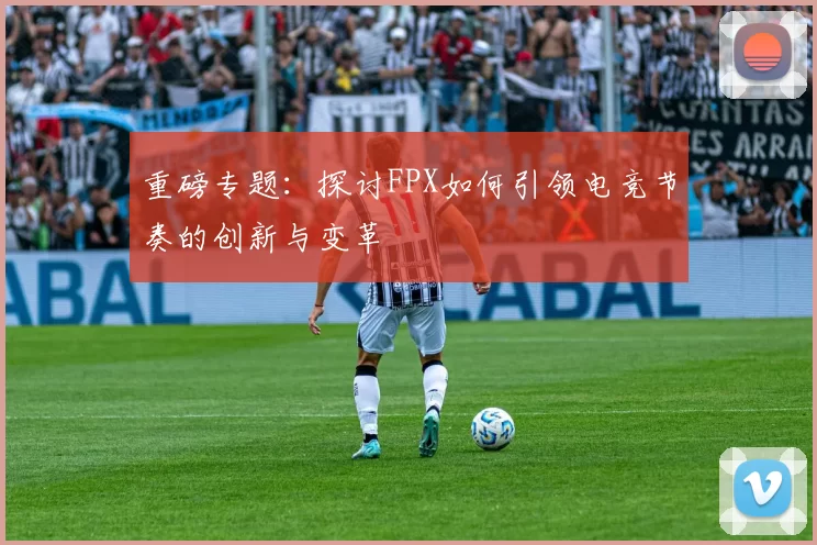 重磅专题：探讨FPX如何引领电竞节奏的创新与变革