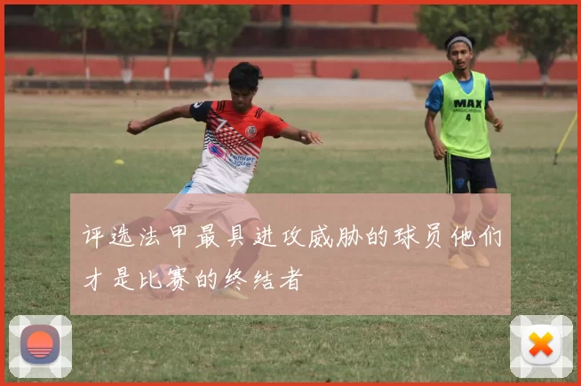 评选法甲最具进攻威胁的球员他们才是比赛的终结者