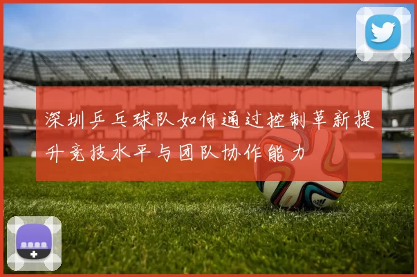 深圳乒乓球队如何通过控制革新提升竞技水平与团队协作能力