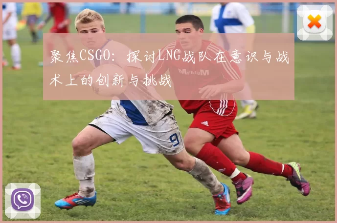 聚焦CSGO：探讨LNG战队在意识与战术上的创新与挑战