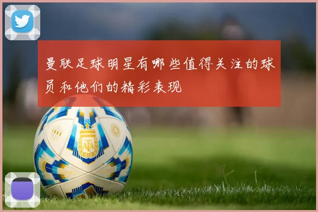 曼联足球明星有哪些值得关注的球员和他们的精彩表现