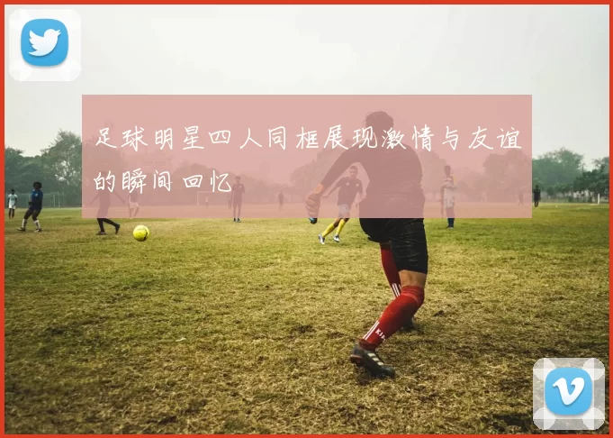 足球明星四人同框展现激情与友谊的瞬间回忆