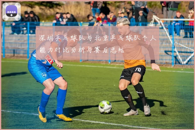 深圳乒乓球队与北京乒乓球队个人能力对比分析与赛后总结