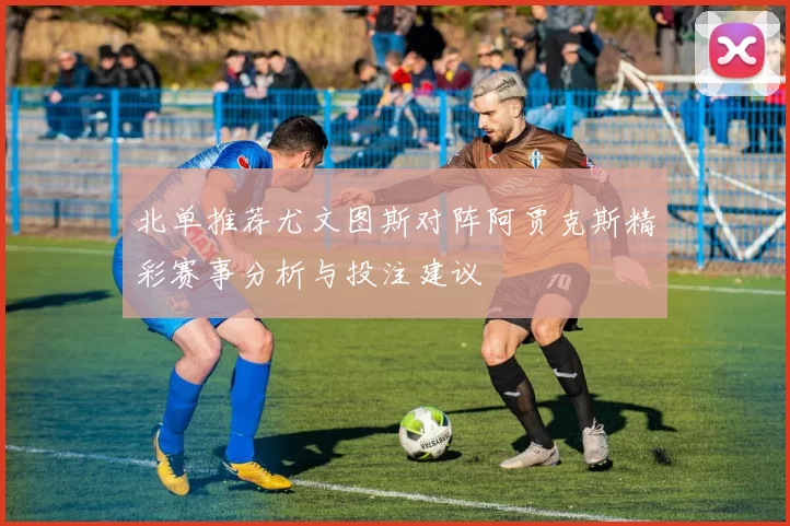 北单推荐尤文图斯对阵阿贾克斯精彩赛事分析与投注建议