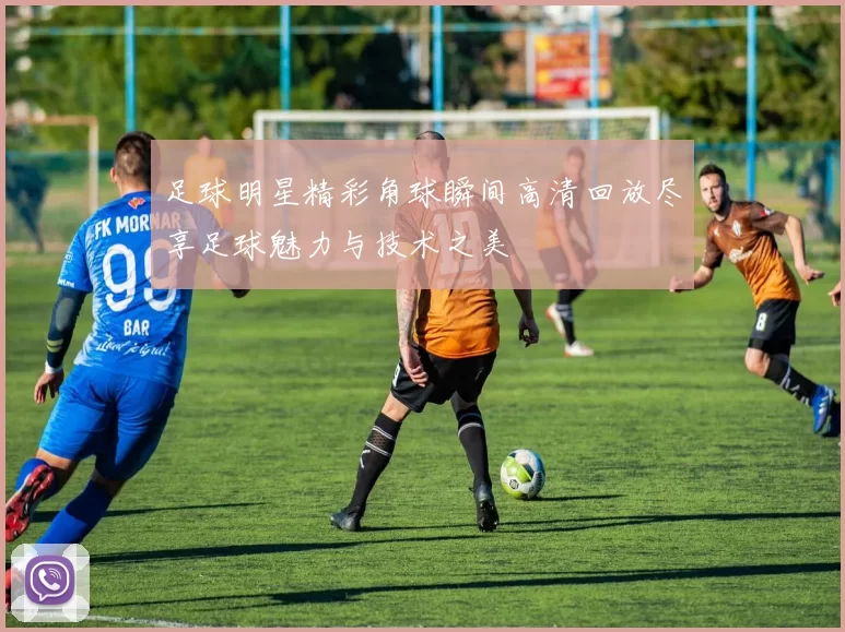 足球明星精彩角球瞬间高清回放尽享足球魅力与技术之美