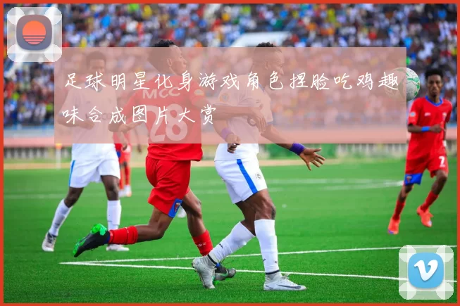 足球明星化身游戏角色捏脸吃鸡趣味合成图片大赏
