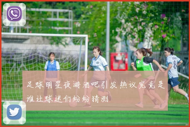 足球明星夜游酒吧引发热议究竟是谁让球迷们纷纷猜测