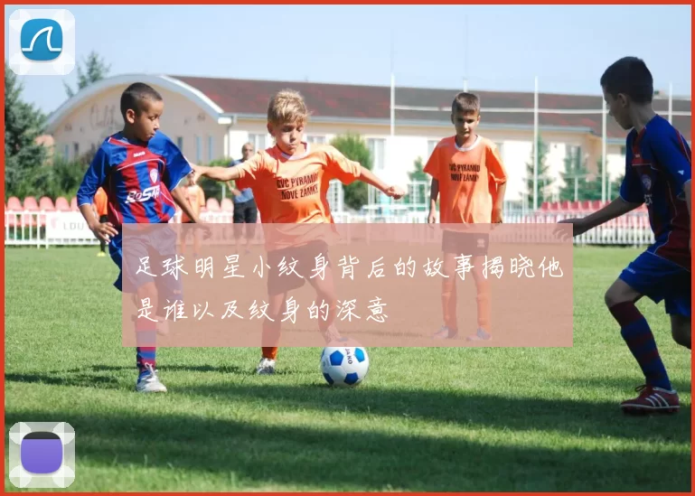 足球明星小纹身背后的故事揭晓他是谁以及纹身的深意