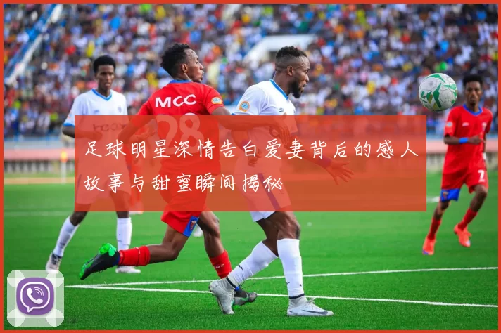 足球明星深情告白爱妻背后的感人故事与甜蜜瞬间揭秘