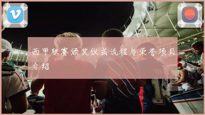 西甲联赛颁奖仪式流程与荣誉项目介绍