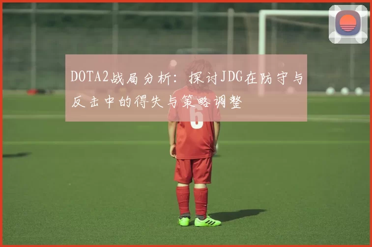 DOTA2战局分析：探讨JDG在防守与反击中的得失与策略调整