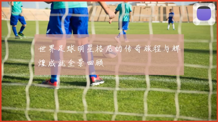 世界足球明星格尼的传奇旅程与辉煌成就全景回顾