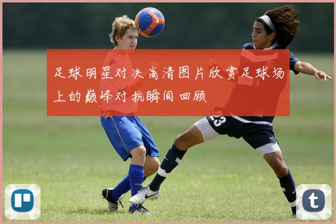 足球明星对决高清图片欣赏足球场上的巅峰对抗瞬间回顾