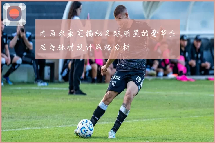 内马尔豪宅揭秘足球明星的奢华生活与独特设计风格分析