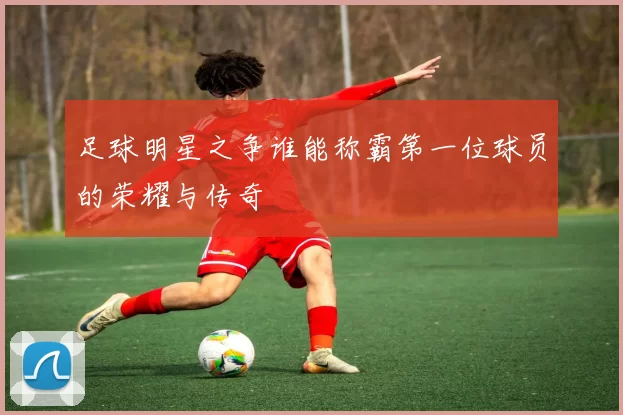 足球明星之争谁能称霸第一位球员的荣耀与传奇