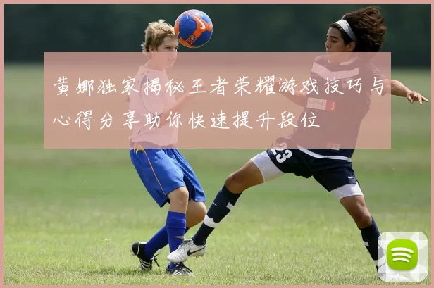 黄娜独家揭秘王者荣耀游戏技巧与心得分享助你快速提升段位