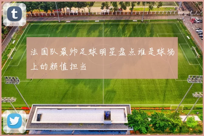 法国队最帅足球明星盘点谁是球场上的颜值担当