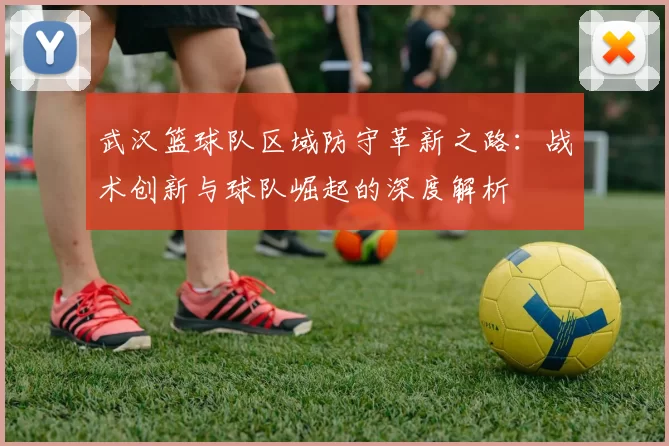 武汉篮球队区域防守革新之路：战术创新与球队崛起的深度解析