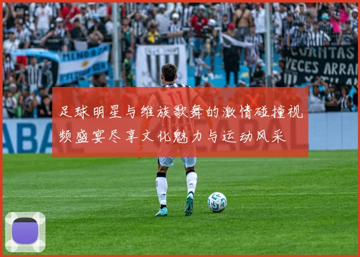 足球明星与维族歌舞的激情碰撞视频盛宴尽享文化魅力与运动风采