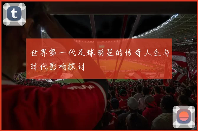 世界第一代足球明星的传奇人生与时代影响探讨