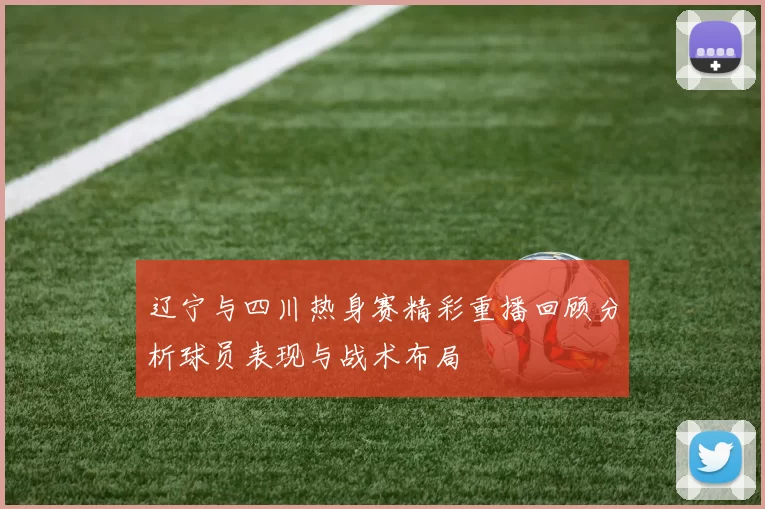 辽宁与四川热身赛精彩重播回顾分析球员表现与战术布局
