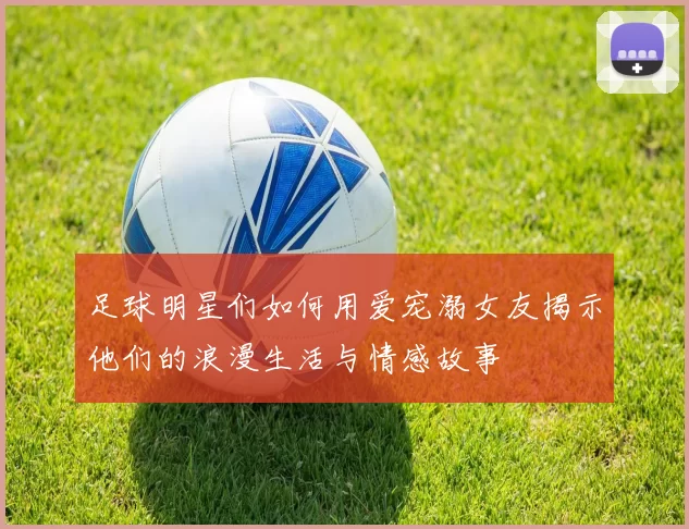 足球明星们如何用爱宠溺女友揭示他们的浪漫生活与情感故事