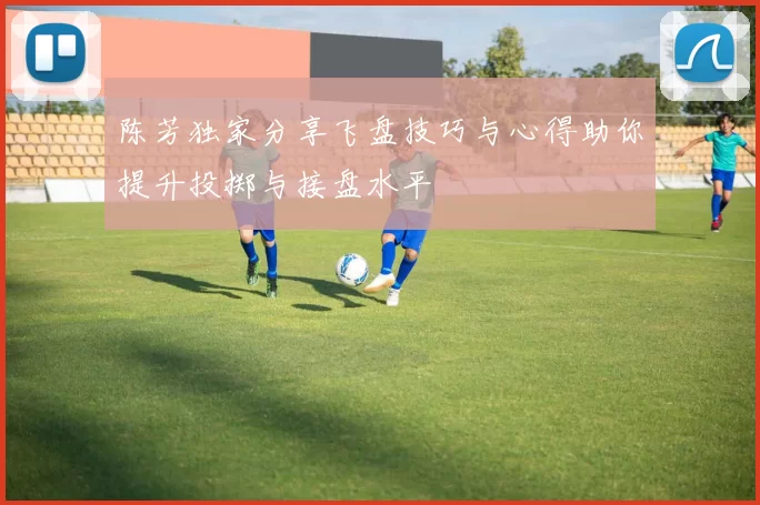 陈芳独家分享飞盘技巧与心得助你提升投掷与接盘水平