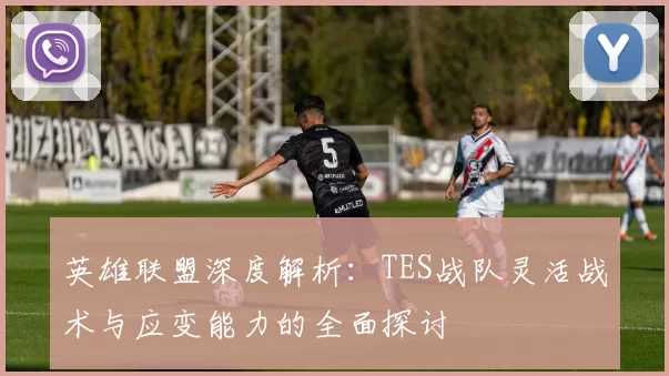 英雄联盟深度解析：TES战队灵活战术与应变能力的全面探讨