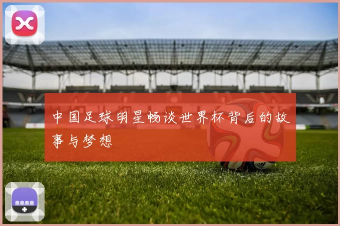 中国足球明星畅谈世界杯背后的故事与梦想