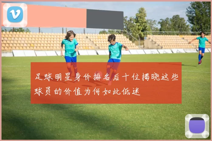 足球明星身价排名后十位揭晓这些球员的价值为何如此低迷