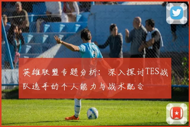 英雄联盟专题分析：深入探讨TES战队选手的个人能力与战术配合