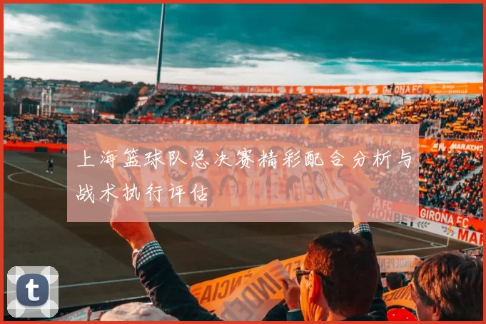 上海篮球队总决赛精彩配合分析与战术执行评估