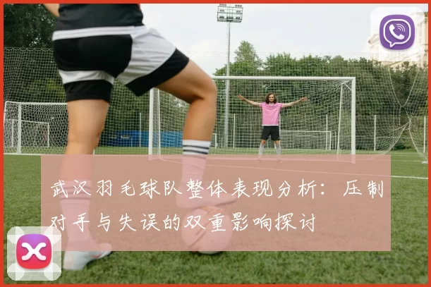 武汉羽毛球队整体表现分析：压制对手与失误的双重影响探讨