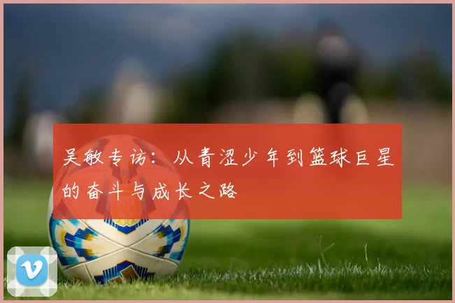 吴敏专访：从青涩少年到篮球巨星的奋斗与成长之路